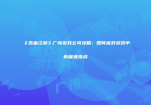 《热血江湖》广州游戏公司攻略：如何应对游戏中的困难挑战