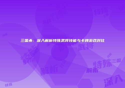 三国杀：深入解析特殊武将技能与卡牌游戏对比