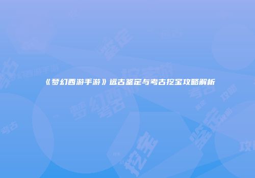 《梦幻西游手游》远古鉴定与考古挖宝攻略解析