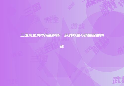 三国杀全武将技能解析：游戏特色与策略深度揭秘