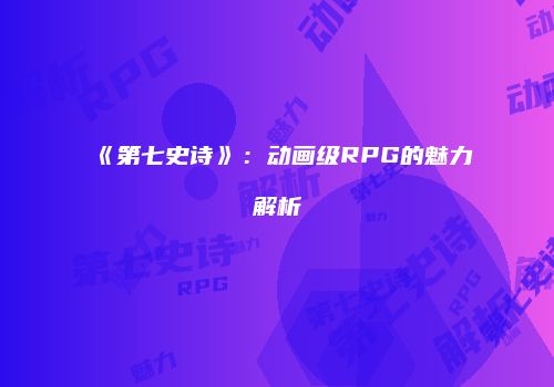《第七史诗》：动画级RPG的魅力解析