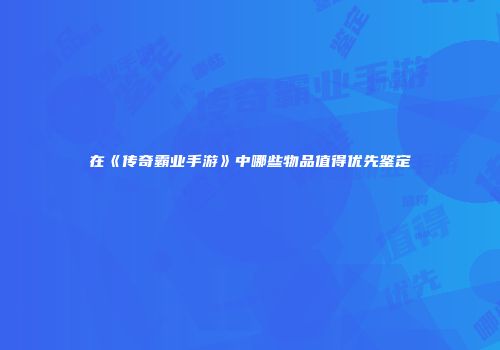 在《传奇霸业手游》中哪些物品值得优先鉴定