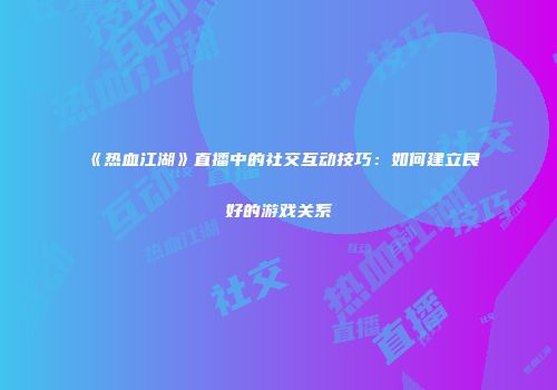 《热血江湖》直播中的社交互动技巧：如何建立良好的游戏关系
