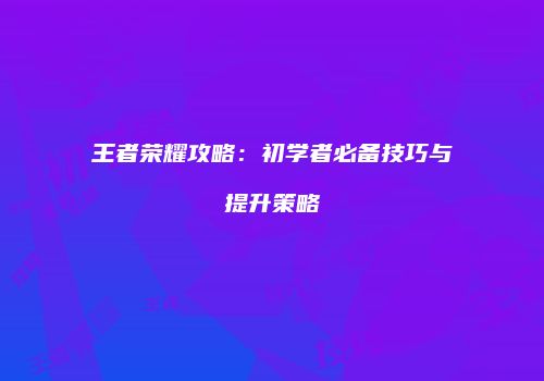 王者荣耀攻略：初学者必备技巧与提升策略