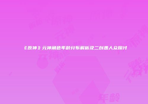 《原神》元神角色年龄分布解析及二创愚人众探讨