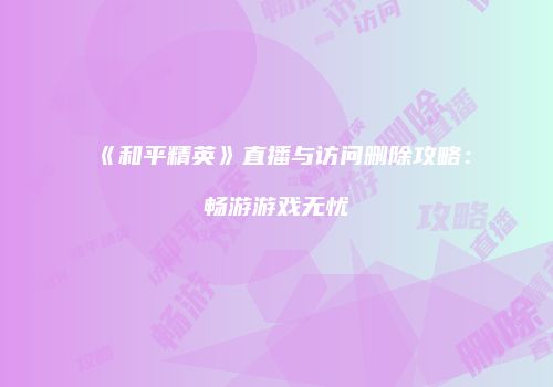 《和平精英》直播与访问删除攻略：畅游游戏无忧