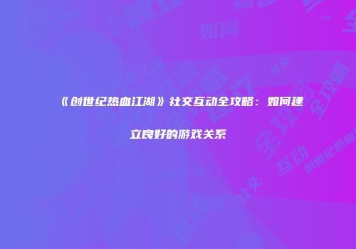 《创世纪热血江湖》社交互动全攻略：如何建立良好的游戏关系