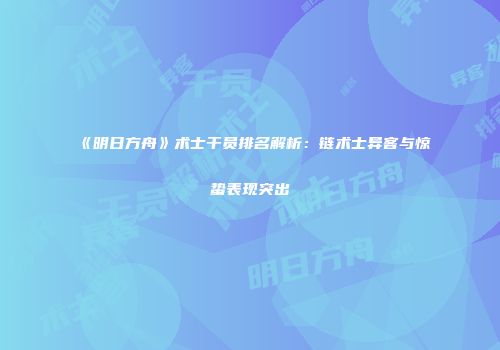 《明日方舟》术士干员排名解析：链术士异客与惊蛰表现突出