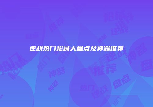逆战热门枪械大盘点及神器推荐