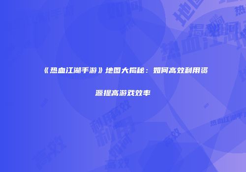 《热血江湖手游》地图大揭秘：如何高效利用资源提高游戏效率