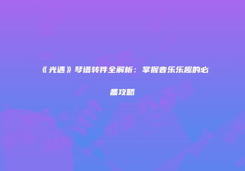 《光遇》琴谱转件全解析：掌握音乐乐趣的必备攻略