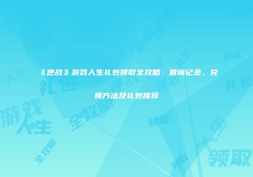 《逆战》游戏人生礼包领取全攻略：查询记录、兑换方法及礼包推荐