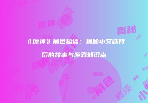 《原神》角色趣谈：揭秘小艾咪背后的故事与游戏知识点
