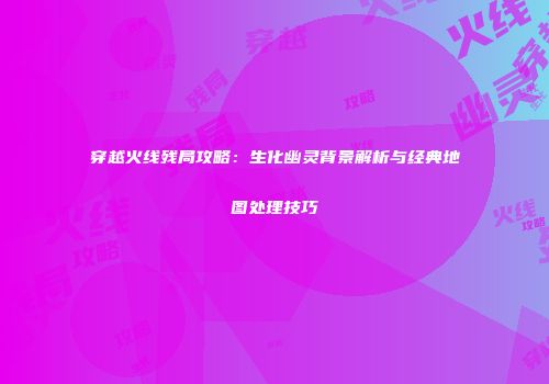 穿越火线残局攻略：生化幽灵背景解析与经典地图处理技巧