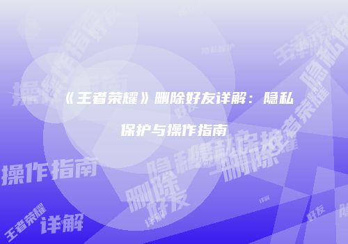 《王者荣耀》删除好友详解：隐私保护与操作指南