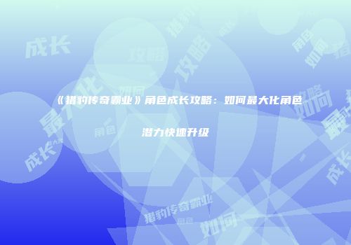 《猎豹传奇霸业》角色成长攻略：如何最大化角色潜力快速升级