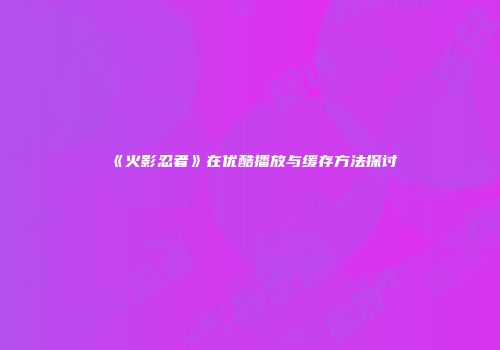 《火影忍者》在优酷播放与缓存方法探讨