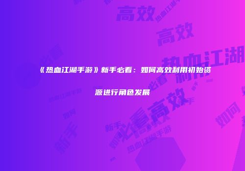 《热血江湖手游》新手必看：如何高效利用初始资源进行角色发展