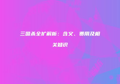 三国杀全扩解析：含义、费用及相关知识