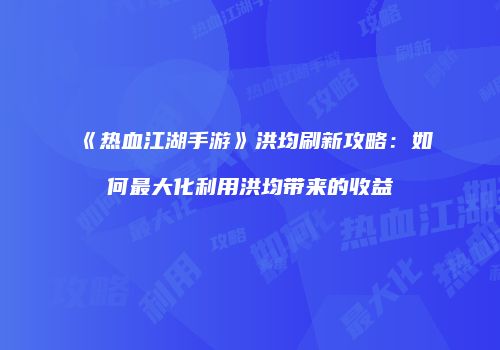 《热血江湖手游》洪均刷新攻略:如何最大化利用洪均带来的收益