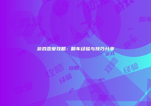 游戏恋爱攻略：翻车经验与技巧分享
