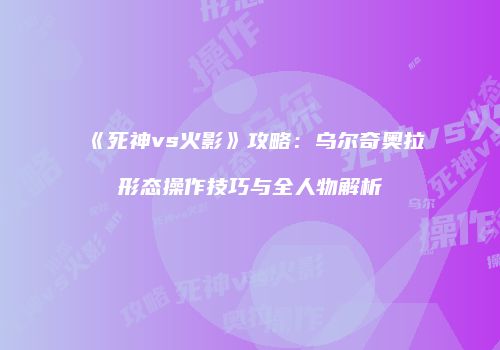 《死神vs火影》攻略：乌尔奇奥拉形态操作技巧与全人物解析