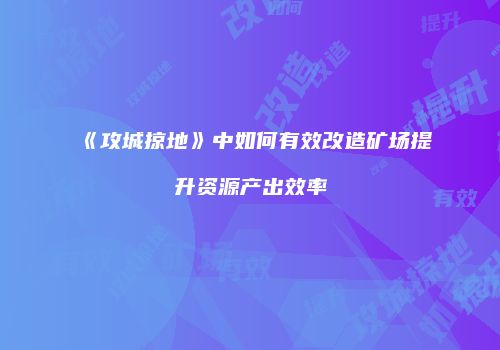 《攻城掠地》中如何有效改造矿场提升资源产出效率