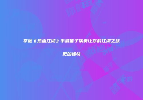 掌握《热血江湖》手游笛子演奏让你的江湖之旅更加畅快
