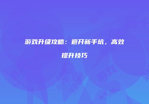 游戏升级攻略：避开新手坑，高效提升技巧