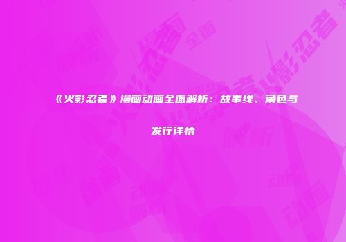 《火影忍者》漫画动画全面解析：故事线、角色与发行详情