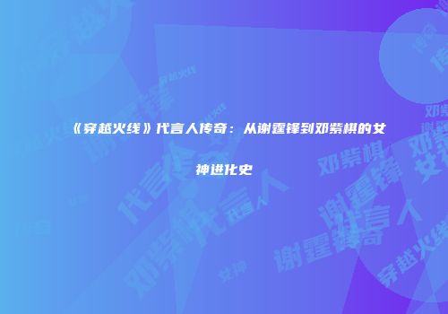 《穿越火线》代言人传奇：从谢霆锋到邓紫棋的女神进化史