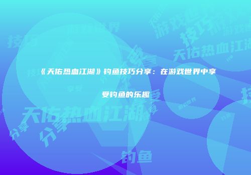《天佑热血江湖》钓鱼技巧分享：在游戏世界中享受钓鱼的乐趣