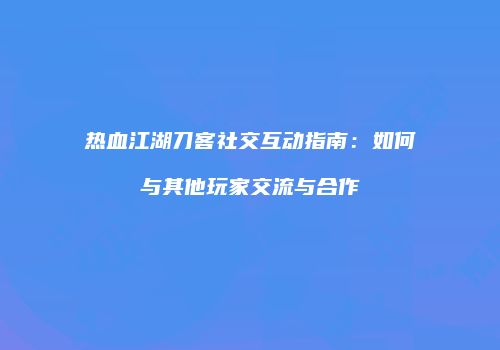 热血江湖刀客社交互动指南：如何与其他玩家交流与合作