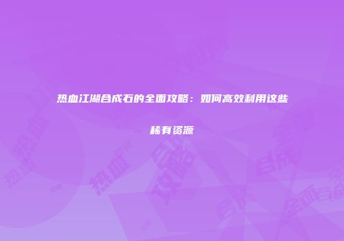 热血江湖合成石的全面攻略：如何高效利用这些稀有资源