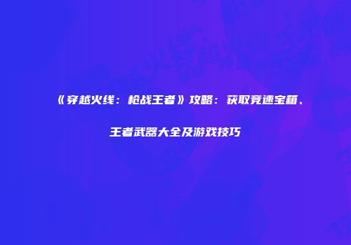 《穿越火线：枪战王者》攻略：获取竞速宝箱、王者武器大全及游戏技巧