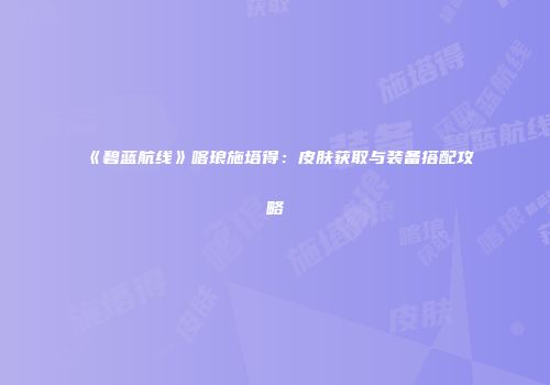 《碧蓝航线》喀琅施塔得：皮肤获取与装备搭配攻略