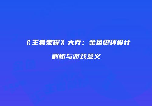 《王者荣耀》大乔：金色脚环设计解析与游戏意义
