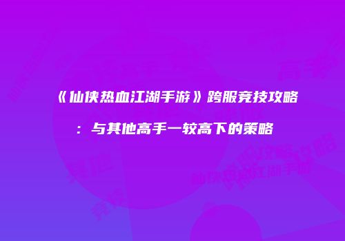 《仙侠热血江湖手游》跨服竞技攻略：与其他高手一较高下的策略
