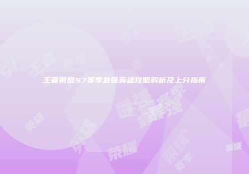 王者荣耀S7赛季最强英雄攻略解析及上分指南