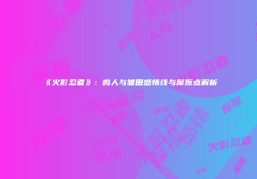 《火影忍者》：鸣人与雏田感情线与摩擦点解析