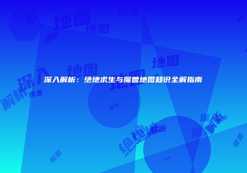 深入解析：绝地求生与魔兽地图知识全解指南