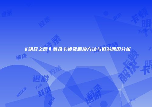《明日之后》登录卡顿及解决方法与退游原因分析