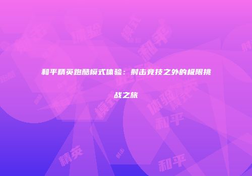 和平精英跑酷模式体验：射击竞技之外的极限挑战之旅