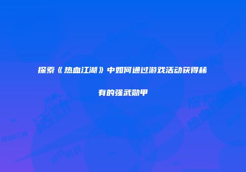 探索《热血江湖》中如何通过游戏活动获得稀有的强武勋甲