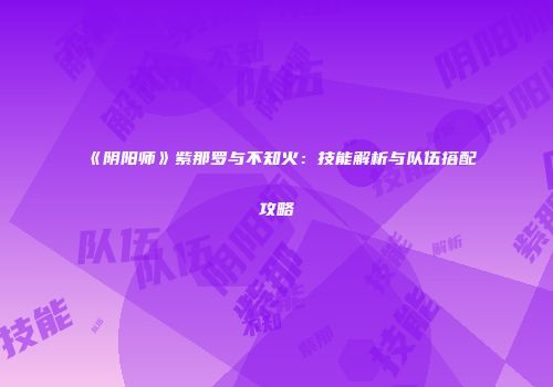 《阴阳师》紫那罗与不知火：技能解析与队伍搭配攻略