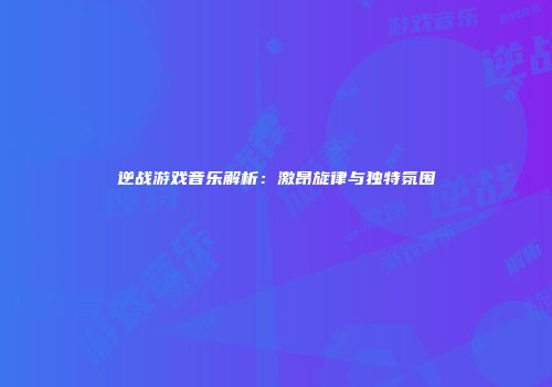 逆战游戏音乐解析：激昂旋律与独特氛围