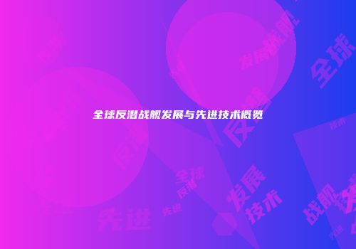 全球反潜战舰发展与先进技术概览