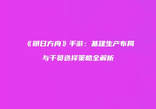 《明日方舟》手游：基建生产布局与干员选择策略全解析