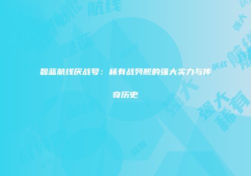 碧蓝航线厌战号：稀有战列舰的强大实力与传奇历史