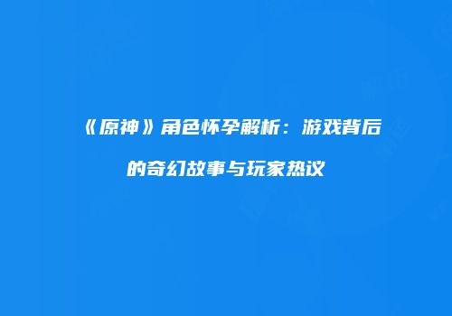 《原神》角色怀孕解析：游戏背后的奇幻故事与玩家热议